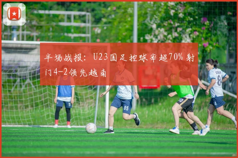 半场战报：U23国足控球率超70% 射门4-2领先越南