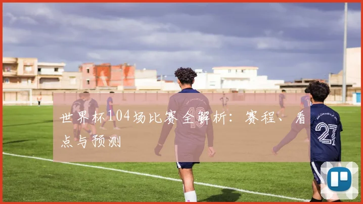 世界杯104场比赛全解析：赛程、看点与预测