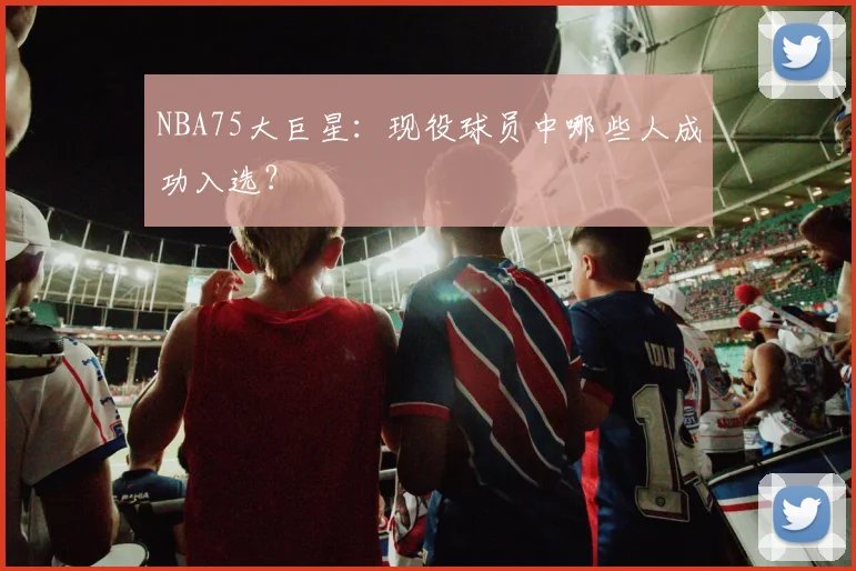 NBA75大巨星：现役球员中哪些人成功入选？