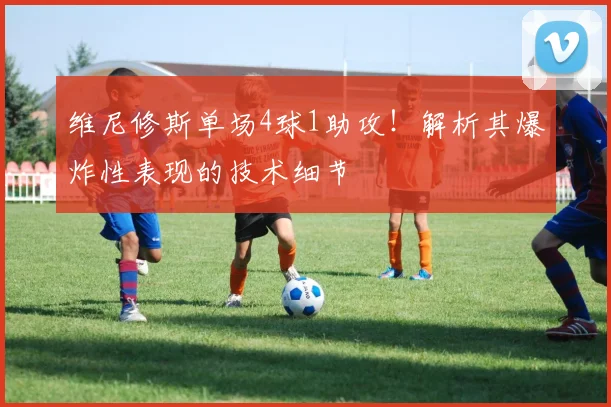 维尼修斯单场4球1助攻!解析其爆炸性表现的技术细节