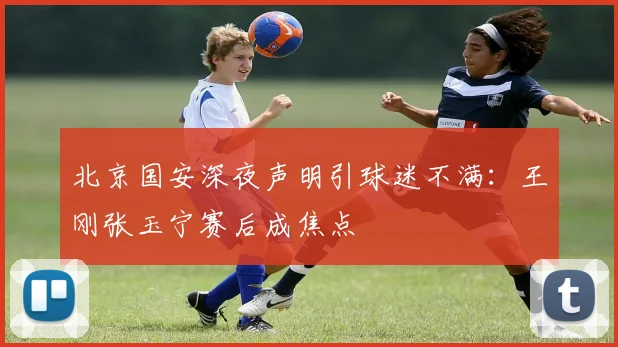 北京国安深夜声明引球迷不满：王刚张玉宁赛后成焦点