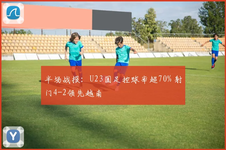 半场战报：U23国足控球率超70% 射门4-2领先越南