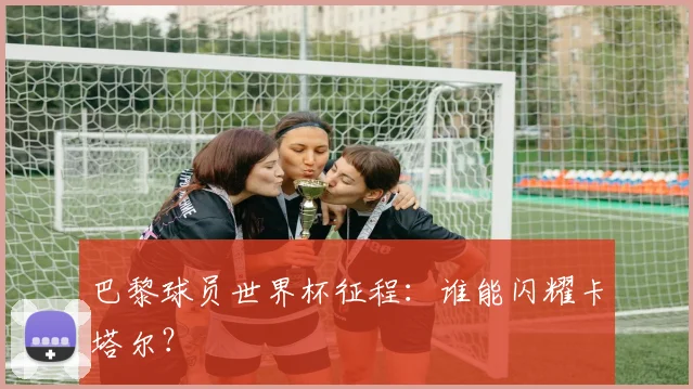 巴黎球员世界杯征程：谁能闪耀卡塔尔？