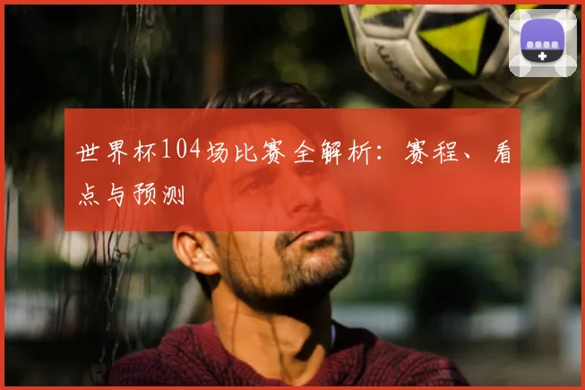 世界杯104场比赛全解析：赛程、看点与预测