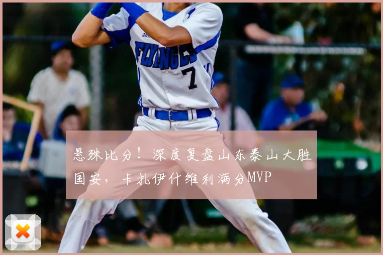 悬殊比分！深度复盘山东泰山大胜国安，卡扎伊什维利满分MVP