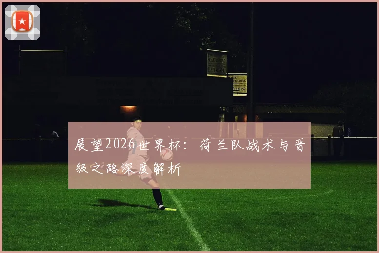 展望2026世界杯：荷兰队战术与晋级之路深度解析