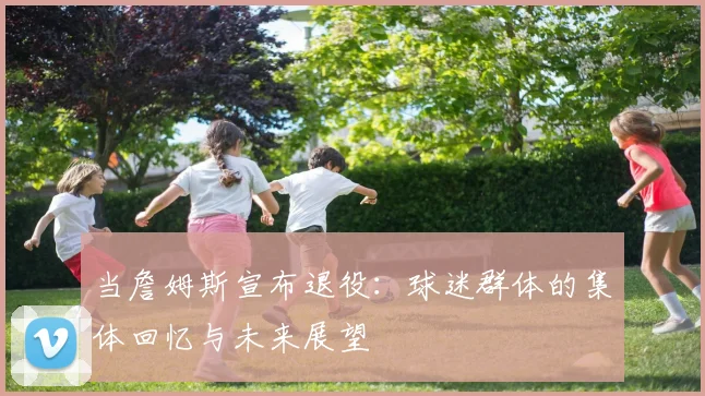 当詹姆斯宣布退役：球迷群体的集体回忆与未来展望