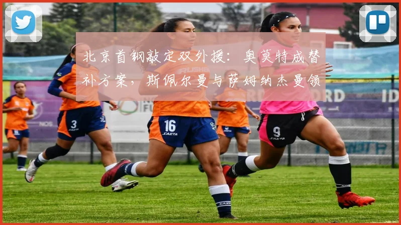 北京首钢敲定双外援：奥莫特成替补方案，斯佩尔曼与萨姆纳杰曼领衔