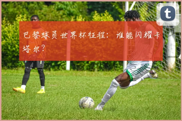 巴黎球员世界杯征程：谁能闪耀卡塔尔？