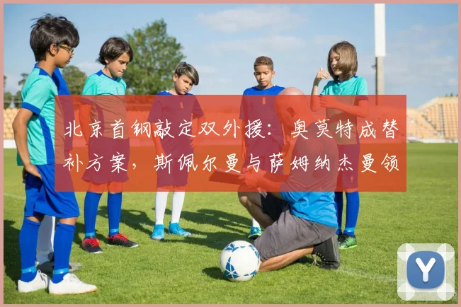 北京首钢敲定双外援：奥莫特成替补方案，斯佩尔曼与萨姆纳杰曼领衔