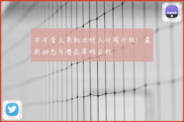 字母哥交易凯尔特人传闻升级：最新动态与潜在筹码分析