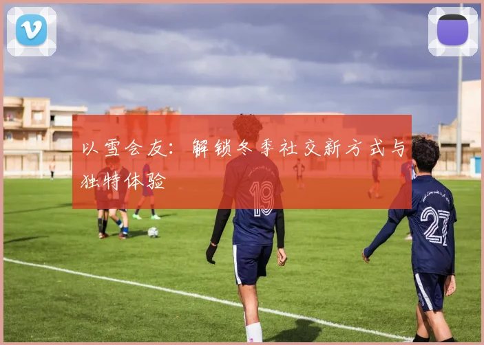 以雪会友：解锁冬季社交新方式与独特体验