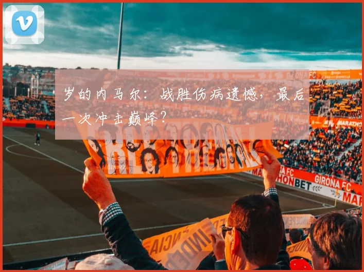 岁的内马尔:战胜伤病遗憾,最后一次冲击巅峰?