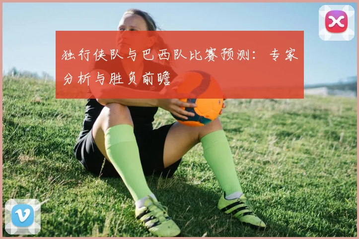 独行侠队与巴西队比赛预测:专家分析与胜负前瞻