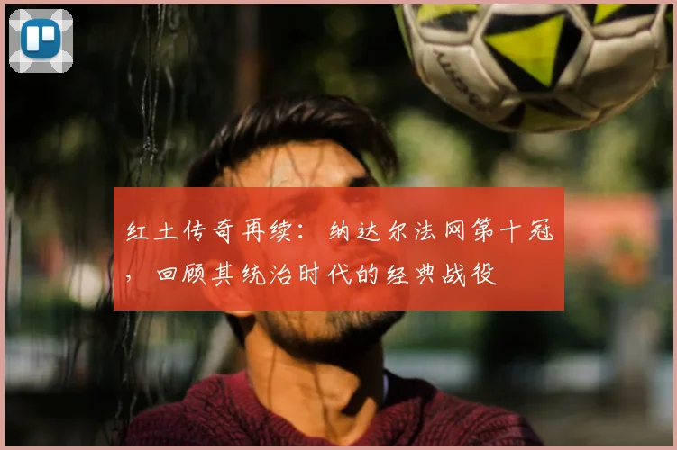 红土传奇再续：纳达尔法网第十冠，回顾其统治时代的经典战役