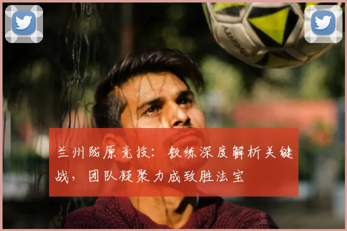 兰州陇原竞技:教练深度解析关键战,团队凝聚力成致胜法宝