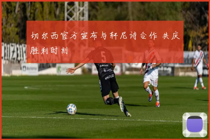 切尔西官方宣布与轩尼诗合作 共庆胜利时刻
