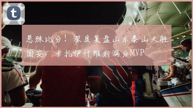 悬殊比分！深度复盘山东泰山大胜国安，卡扎伊什维利满分MVP