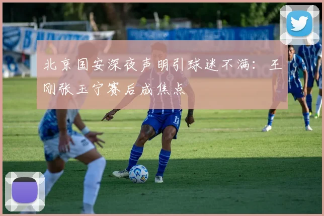 北京国安深夜声明引球迷不满：王刚张玉宁赛后成焦点