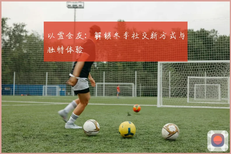 以雪会友：解锁冬季社交新方式与独特体验